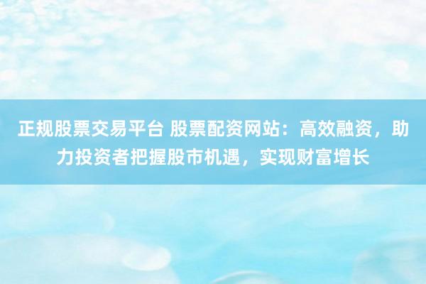 正规股票交易平台 股票配资网站：高效融资，助力投资者把握股市机遇，实现财富增长