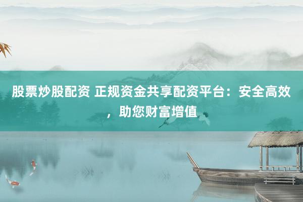 股票炒股配资 正规资金共享配资平台：安全高效，助您财富增值