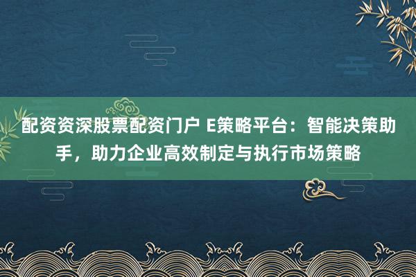 配资资深股票配资门户 E策略平台：智能决策助手，助力企业高效制定与执行市场策略