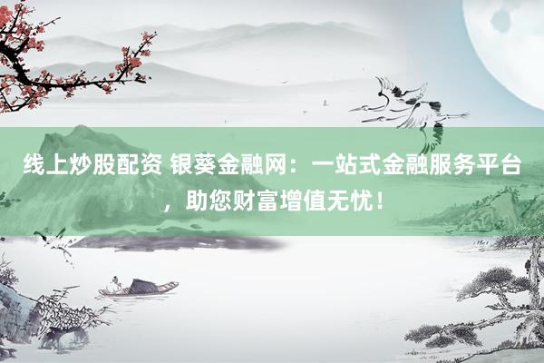 线上炒股配资 银葵金融网：一站式金融服务平台，助您财富增值无忧！