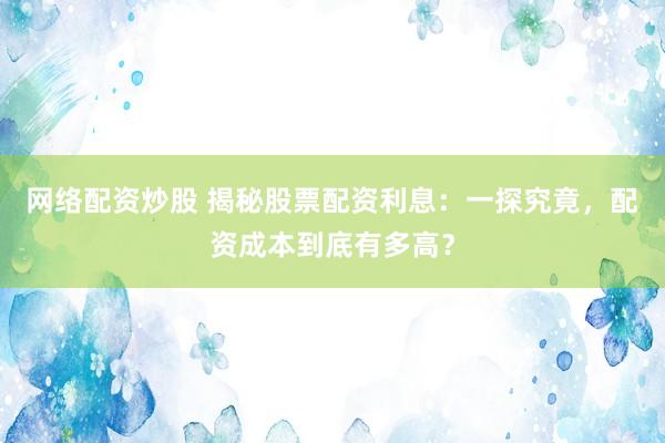 网络配资炒股 揭秘股票配资利息：一探究竟，配资成本到底有多高？