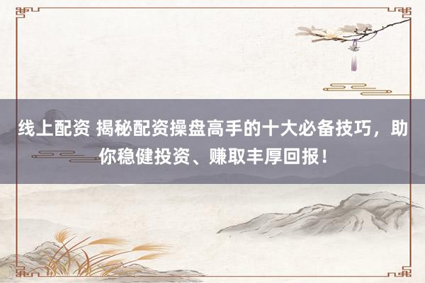 线上配资 揭秘配资操盘高手的十大必备技巧，助你稳健投资、赚取丰厚回报！