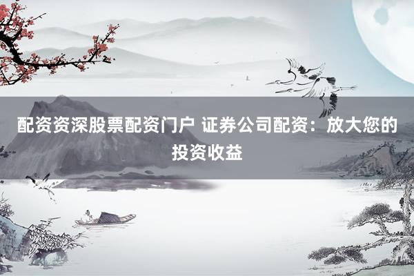 配资资深股票配资门户 证券公司配资：放大您的投资收益