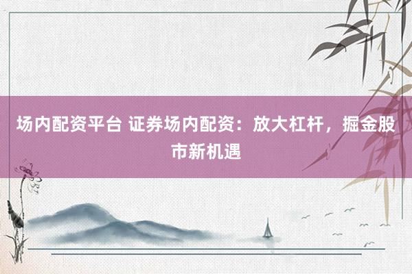 场内配资平台 证券场内配资：放大杠杆，掘金股市新机遇