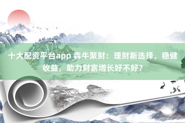 十大配资平台app 犇牛聚财：理财新选择，稳健收益，助力财富增长好不好？