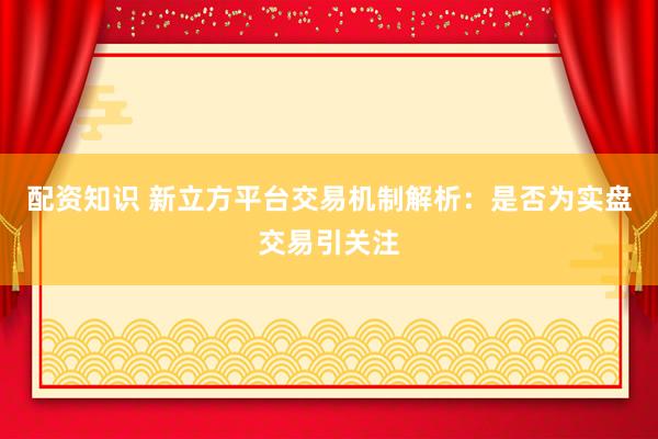 配资知识 新立方平台交易机制解析：是否为实盘交易引关注