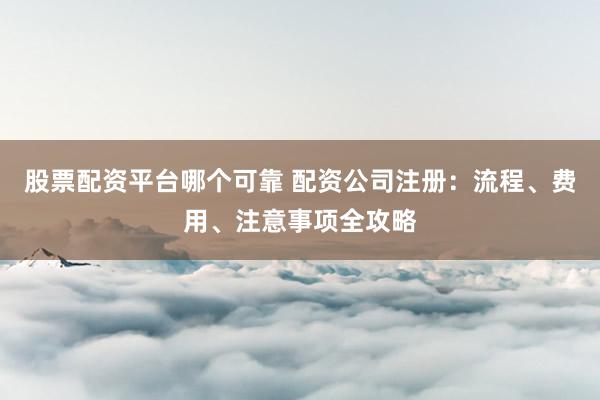 股票配资平台哪个可靠 配资公司注册：流程、费用、注意事项全攻略