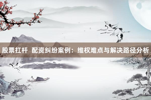 股票扛杆  配资纠纷案例：维权难点与解决路径分析