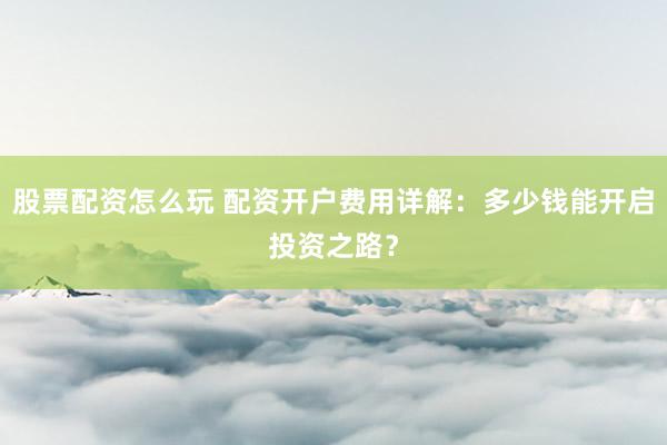 股票配资怎么玩 配资开户费用详解：多少钱能开启投资之路？