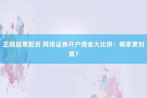 正规股票配资 网络证券开户佣金大比拼：哪家更划算？