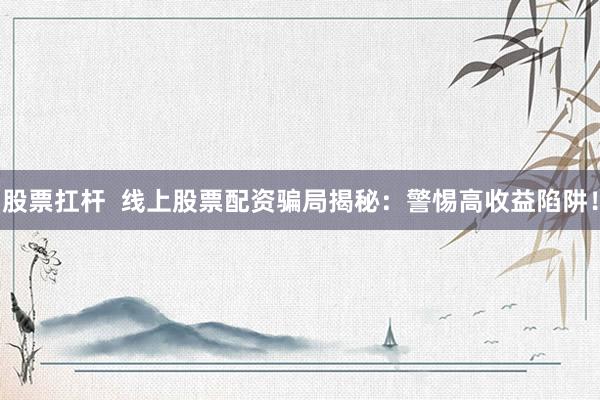 股票扛杆  线上股票配资骗局揭秘：警惕高收益陷阱！