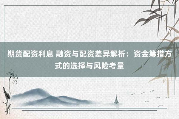 期货配资利息 融资与配资差异解析：资金筹措方式的选择与风险考量
