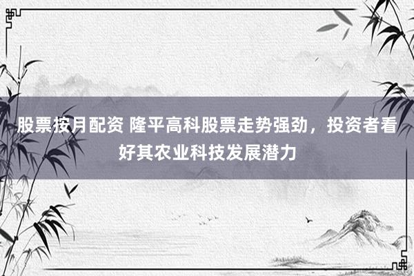 股票按月配资 隆平高科股票走势强劲，投资者看好其农业科技发展潜力