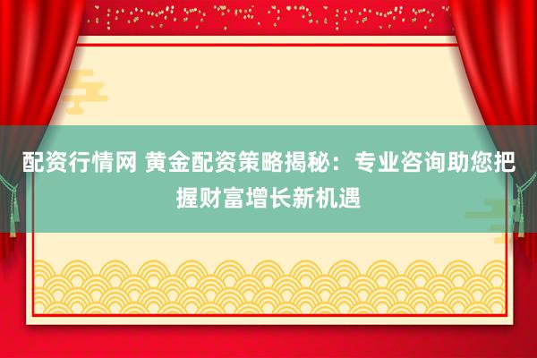 配资行情网 黄金配资策略揭秘：专业咨询助您把握财富增长新机遇