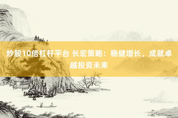 炒股10倍杠杆平台 长宏策略：稳健增长，成就卓越投资未来