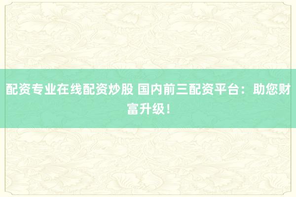 配资专业在线配资炒股 国内前三配资平台：助您财富升级！