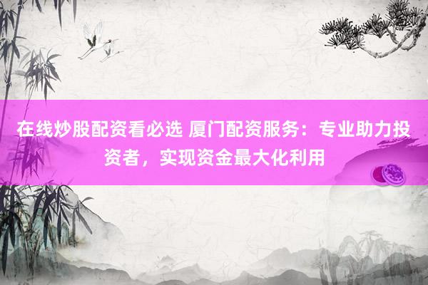 在线炒股配资看必选 厦门配资服务：专业助力投资者，实现资金最大化利用