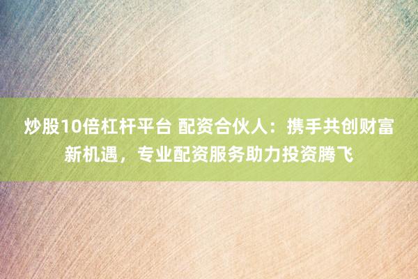 炒股10倍杠杆平台 配资合伙人：携手共创财富新机遇，专业配资服务助力投资腾飞
