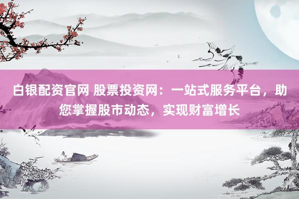 白银配资官网 股票投资网：一站式服务平台，助您掌握股市动态，实现财富增长