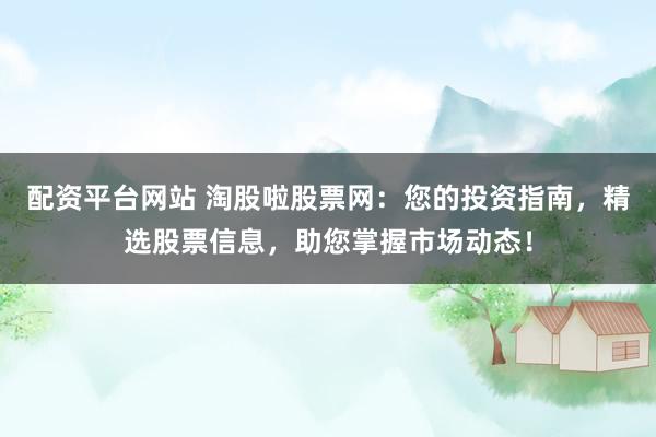配资平台网站 淘股啦股票网：您的投资指南，精选股票信息，助您掌握市场动态！