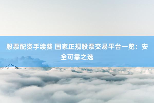 股票配资手续费 国家正规股票交易平台一览：安全可靠之选