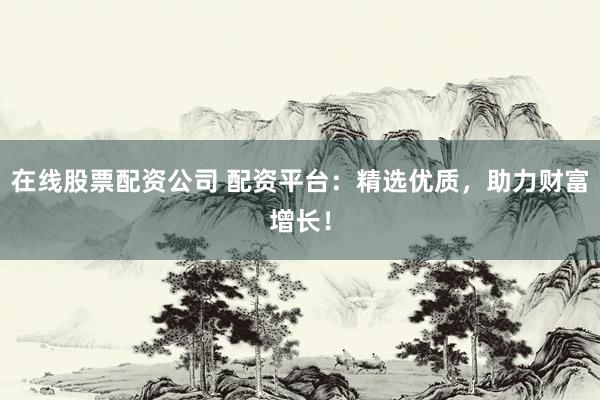 在线股票配资公司 配资平台：精选优质，助力财富增长！