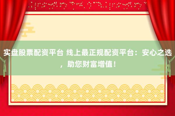 实盘股票配资平台 线上最正规配资平台：安心之选，助您财富增值！