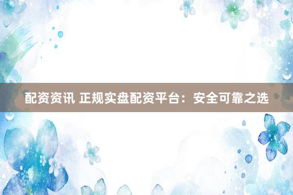 配资资讯 正规实盘配资平台：安全可靠之选