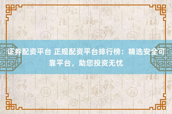证券配资平台 正规配资平台排行榜：精选安全可靠平台，助您投资无忧