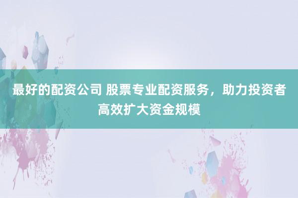 最好的配资公司 股票专业配资服务，助力投资者高效扩大资金规模