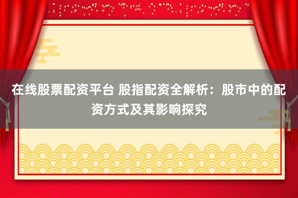 在线股票配资平台 股指配资全解析：股市中的配资方式及其影响探究