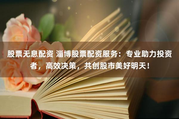 股票无息配资 淄博股票配资服务：专业助力投资者，高效决策，共创股市美好明天！