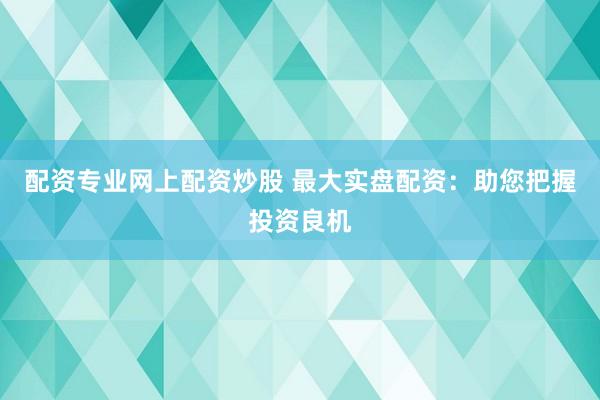 配资专业网上配资炒股 最大实盘配资：助您把握投资良机