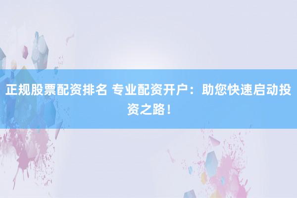 正规股票配资排名 专业配资开户：助您快速启动投资之路！