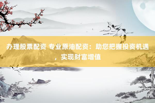 办理股票配资 专业原油配资：助您把握投资机遇，实现财富增值