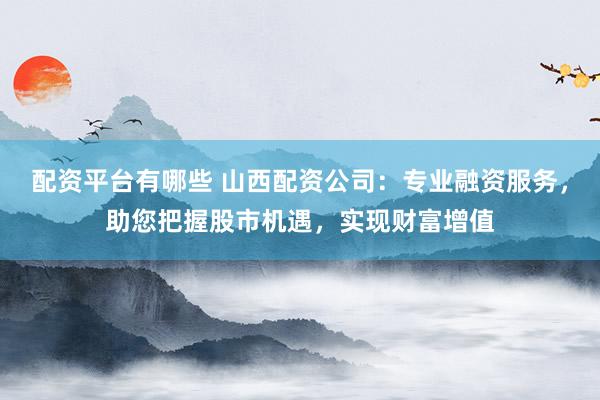 配资平台有哪些 山西配资公司：专业融资服务，助您把握股市机遇，实现财富增值