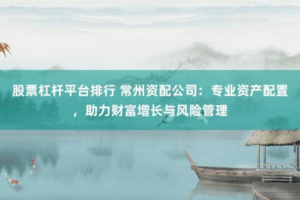 股票杠杆平台排行 常州资配公司：专业资产配置，助力财富增长与风险管理