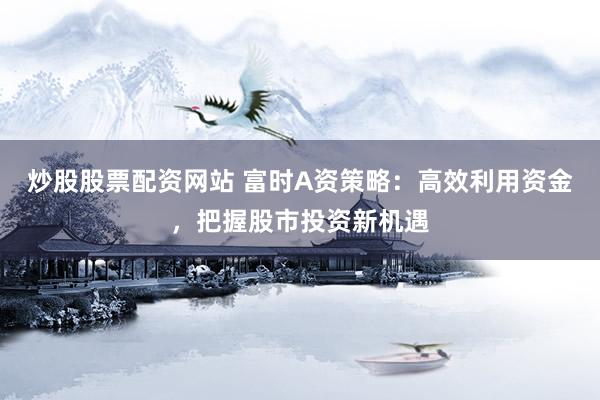 炒股股票配资网站 富时A资策略：高效利用资金，把握股市投资新机遇