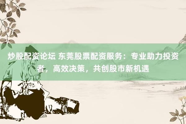 炒股配资论坛 东莞股票配资服务：专业助力投资者，高效决策，共创股市新机遇