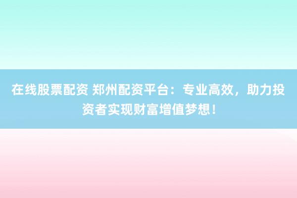 在线股票配资 郑州配资平台：专业高效，助力投资者实现财富增值梦想！