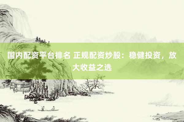 国内配资平台排名 正规配资炒股：稳健投资，放大收益之选