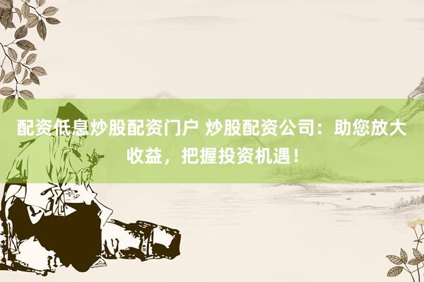 配资低息炒股配资门户 炒股配资公司：助您放大收益，把握投资机遇！