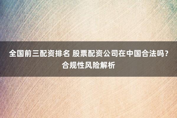 全国前三配资排名 股票配资公司在中国合法吗？合规性风险解析