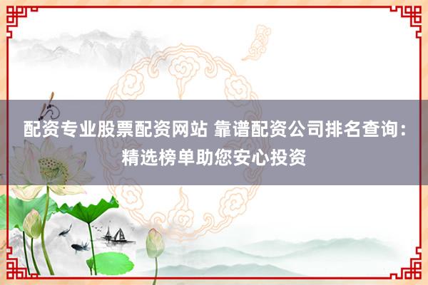 配资专业股票配资网站 靠谱配资公司排名查询：精选榜单助您安心投资