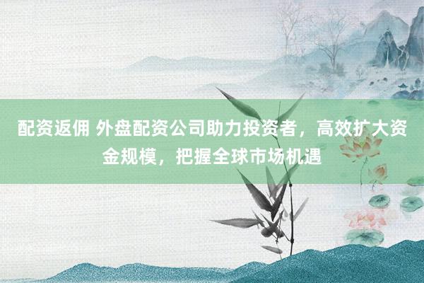 配资返佣 外盘配资公司助力投资者，高效扩大资金规模，把握全球市场机遇