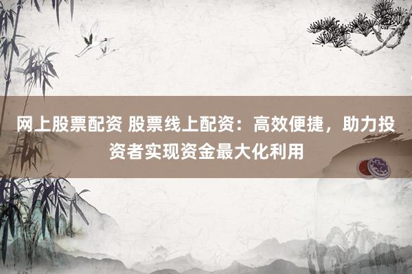 网上股票配资 股票线上配资：高效便捷，助力投资者实现资金最大化利用