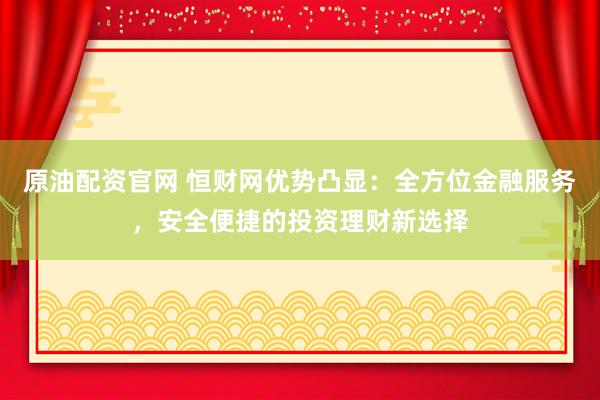 原油配资官网 恒财网优势凸显：全方位金融服务，安全便捷的投资理财新选择