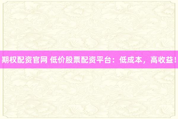 期权配资官网 低价股票配资平台：低成本，高收益！