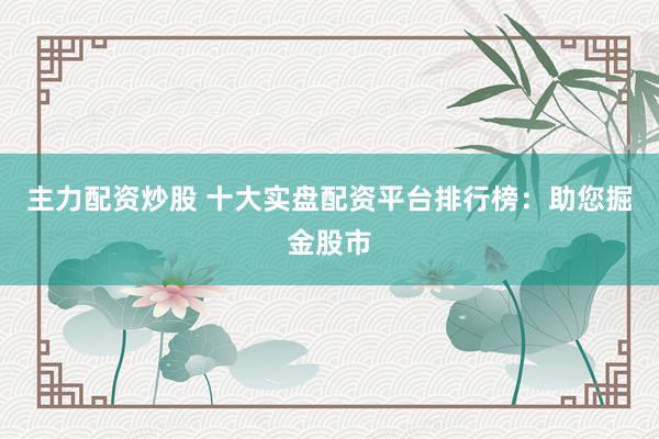 主力配资炒股 十大实盘配资平台排行榜：助您掘金股市