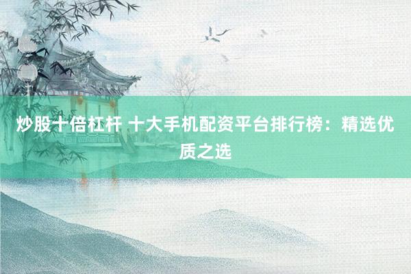 炒股十倍杠杆 十大手机配资平台排行榜：精选优质之选
